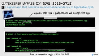 a signed app that contains an external dependency to hijackable dylib
GATEKEEPER BYPASS 0X1 (CVE 2015-3715)
$ spctl -vat execute /Applications/Xcode.app/Contents/Applications/Instruments.app
Instruments.app: accepted
source=Apple System
$ otool -l Instruments.app/Contents/MacOS/Instruments
Load command 16
cmd LC_LOAD_WEAK_DYLIB
name @rpath/CoreSimulator.framework/Versions/A/CoreSimulator
 
Load command 30
cmd LC_RPATH
path @executable_path/../../../../SharedFrameworks
spctl tells you if gatekeeper will accept the app
Instruments.app - ﬁt's the bill
 