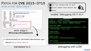 PATCH FOR CVE 2015-3715
what is this 'dylib check'?
mov rsi, cs:selRef_performDylibBundleCheck_
mov rbx, [rbp+WorkerThreadClass]
mov rdi, rbx
mov rdx, r14 ;path to app
call cs:_objc_msgSend_ptr
test al, al
jz checkFailed
checkFailed:
lea rdi, "Fails dylib check"
xor eax, eax
call _NSLog
if(![WorkerThreadClass performDylibBundleCheck:app])
{
NSLog(@"Fails dylib check");
}
error msg in
XProtectFramework
translated to C
(lldb) br s -a 0x00007FFF9A12AA22
Breakpoint 1: where = XprotectFramework`+[WorkerThreadClass
threadEntry:] + 4845, address = 0x00007fff9a12aa22 
 
Process 381 stopped
XprotectFramework`+[WorkerThreadClass threadEntry:] + 4845:
-> 0x7fff9a12aa22: callq *%r13 
 
(lldb) po $rdi
WorkerThreadClass
(lldb) x/s $rsi
0x7fff9a12cb84: "performDylibBundleCheck:" 
(lldb) po $rdx
file:///Volumes/unsafe/Applications/Instruments.app/
debugging with LLDB
boot into recovery mode via cmd+r
csrutil disable (from Terminal.app)
reboot
'enable' debugging OS X 10.11
 