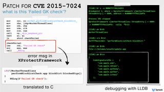 PATCH FOR CVE 2015-7024
what is this 'Failed GK check'?
mov rsi, cs:selRef_performBlockListCheck_blockDict_
mov rbx, [rbp+WorkerThreadClass]
mov rdi, rbx
mov rdx, r14
mov rcx, rax
call cs:_objc_msgSend_ptr
test al, al
jz short checkFailed
checkFailed:
lea rdi, "Failed GK check"
xor eax, eax
call _NSLog
if(![WorkerThreadClass
performBlockListCheck:app blockDict:blockedSigs])
{
NSLog(@"Failed GK check");
}
error msg in
XProtectFramework
translated to C
(lldb) br s -a 00007FFF9A12A9FE
Breakpoint 1: where = XprotectFramework`+[WorkerThreadClass
threadEntry:] + 4809, address = 0x00007fff9a12a9fe
 
Process 381 stopped
XprotectFramework`+[WorkerThreadClass threadEntry:] + 4809:
-> 0x00007fff9a12a9fe: callq *%r13 
 
(lldb) po $rdi
WorkerThreadClass
(lldb) x/s $rsi
0x7fff9a12cb63: "performBlockListCheck:blockDict:" 
(lldb) po $rdx
file:///Volumes/unsafe/update.app 
(lldb) po $rcx
{
CodeSignatureIDs = (
"com.apple.a2p",
"com.apple.ibtool",
"com.apple.pythonw",
"com.apple.python",
"com.apple.ictool"
);
}
debugging with LLDB
 