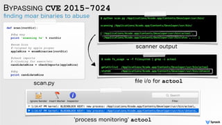 BYPASSING CVE 2015-7024
ﬁnding moar binaries to abuse
def scan(rootDir): 
 
#dbg msg 
print 'scanning %s' % rootDir 
 
#enum bins 
#->signed by apple proper 
appleBins = enumBinaries(rootDir) 
 
#check imports 
#->looking for execv/etc 
candidateBins = checkImports(appleBins) 
 
#dbg 
print candidateBins
scan.py
$ python scan.py /Applications/Xcode.app/Contents/Developer/usr/bin/
scanning /Applications/Xcode.app/Contents/Developer/usr/bin/
['/Applications/Xcode.app/Contents/Developer/usr/bin/actool',
'/Applications/Xcode.app/Contents/Developer/usr/bin/atos', ... ]
scanner output
$ sudo fs_usage -w -f filesystem | grep -i actool
getattrlist /Applications/Xcode.app/Contents/Developer/usr/bin/actool
stat64 /Applications/Xcode.app/Contents/Developer/usr/bin/ibtoold
ﬁle i/o for actool
'process monitoring' actool
 