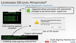 "A kernel extension to mitigate Gatekeeper bypasses"
LEVERAGING OS-LEVEL MITIGATIONS?
$ sysctl vm | grep cs_
vm.cs_force_kill: 0
vm.cs_force_hard: 0
vm.cs_all_vnodes: 0
vm.cs_enforcement: 0
....
code-signing sysctl  
variables
"[sysctl] allows processes with appropriate
privilege to set kernel state" -apple.com
"Code Signing–Hashed Out"
J. Levin
$ sudo sysctl -w vm.cs_enforcement=1
vm.cs_enforcement:0 -> 1
"require enforcement"
enabling code-signing enforcement
lots of OS issues
 