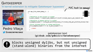 "A kernel extension to mitigate Gatekeeper bypasses"
GATEKEERPER
Pedro Vilaça
@osxreverser
int mpo_file_check_mmap_t(...)
{
... 
//determine if main binary is signed
is_main_signed = ((csproc_get_teamid_t*)(void*)(cloned_csproc_get_teamid))(p);
//determine if mapped section is signed 
is_mapped_signed = ((csfg_get_platform_binary_t*)cloned_csfg_get_platform_binary)(fg); 
//block unsigned dylibs in signed app/binary
if(is_mapped_signed == 0 && is_main_signed == 1)
{
//GTFO!
}
gatekeerper kext  
(github.com/gdbinit/Gatekeerper)
MAC hook (on mmap)
blocks unsigned dylibs, but not unsigned  
(stand-alone) binaries from the internet
 