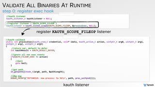 step 0: register exec hook
VALIDATE ALL BINARIES AT RUNTIME
//kauth listener
kauth_listener_t kauthListener = NULL; 
//register listener ('KAUTH_SCOPE_FILEOP')
kauthListener = kauth_listen_scope(KAUTH_SCOPE_FILEOP, &processExec, NULL);
//kauth callback
static int processExec(kauth_cred_t credential, void* idata, kauth_action_t action, uintptr_t arg0, uintptr_t arg1,
uintptr_t arg2, uintptr_t arg3)
{
//return var, default to defer
int kauthResult = KAUTH_RESULT_DEFER;
//ignore all non exec events
if(KAUTH_FILEOP_EXEC != action)
{
//bail
goto bail;
}
//get path
vn_getpath((vnode_t)arg0, path, &pathLength);
//dbg msg
DEBUG_PRINT(("OSTIARIUS: new process: %s %dn", path, proc_selfpid()));
register KAUTH_SCOPE_FILEOP listener
kauth listener
 