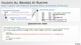 step 1: ignore 'non-internet' binaries (NULL quarantine attributes)
VALIDATE ALL BINARIES AT RUNTIME
Quarantine.kext
hook_vnode_check_exec
call _quarantine_get_flags
_quarantine_get_flags
call quarantine_getinfo
quarantine_getinfo
lea rsi, "com.apple.quarantine"
lea r8, [rbp+qAttrsSize]
mov rdi, r14
mov rdx, [rbp+qAttrs]
mov rcx, r15
call _mac_vnop_getxattr
//get quarantine attributes
// ->if this 'fails', simply means binary doesn't have quarantine attributes (i.e. not from the internet)
if(0 != mac_vnop_getxattr((vnode_t)arg0, QFLAGS_STRING_ID, qAttr, QATTR_SIZE-1, &qAttrLength))
{
//dbg msg
DEBUG_PRINT(("binary has NO quarantine attributes (not from the internet), so allowingn"));
//bail
// ->process is allowed
goto bail;
}
 
