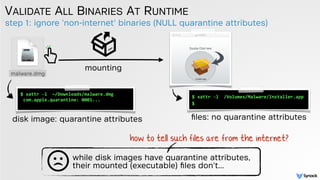 step 1: ignore 'non-internet' binaries (NULL quarantine attributes)
VALIDATE ALL BINARIES AT RUNTIME
$ xattr -l /Volumes/Malware/Installer.app
$
ﬁles: no quarantine attributes
$ xattr -l ~/Downloads/malware.dmg 
com.apple.quarantine: 0001...
disk image: quarantine attributes
while disk images have quarantine attributes,
their mounted (executable) ﬁles don't...
how to tell such files are from the internet?
mounting
 