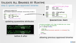 step 2: ignore 'user-approved' binaries
VALIDATE ALL BINARIES AT RUNTIME
Quarantine.kext
call _quarantine_get_flags
test eax, eax
jnz leaveFunction 
 
mov edx, [rbp+qFlag] 
mov eax, edx
and eax, 40h
jnz leaveFunction
//CoreServicesUIAgent sets flags to 0x40 when user allows
// ->so just allow such binaries
if(0 != (qFlags & 0x40))
{
//dbg msg
DEBUG_PRINT(("previously approved, so allowingn"));
//bail
goto bail;
}
allowing previous approved binaries
-[GKQuarantineResolver
approveUpdatingQuarantineTarget:recursively:volume:]
call __qtn_file_get_flags
or eax, 40h
mov rdi, [rbp+var_B8]
mov esi, eax
call __qtn_file_set_flags
updating quarantine attributes
$ xattr -l ~/Downloads/KnockKnock.app
com.apple.quarantine: 0001;55f3313d;...
$ xattr -l ~/Downloads/KnockKnock.app
com.apple.quarantine: 0041;55f3313d;...
before & after
 
