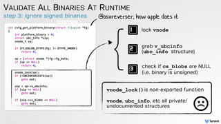step 3: ignore signed binaries
VALIDATE ALL BINARIES AT RUNTIME
int csfg_get_platform_binary(struct fileglob *fg)
{
int platform_binary = 0;
struct ubc_info *uip;
vnode_t vp;
if (FILEGLOB_DTYPE(fg) != DTYPE_VNODE)
return 0;
vp = (struct vnode *)fg->fg_data;
if (vp == NULL)
return 0;
vnode_lock(vp);
if (!UBCINFOEXISTS(vp))
goto out;
uip = vp->v_ubcinfo;
if (uip == NULL)
goto out;
if (uip->cs_blobs == NULL)
goto out;
@osxreverser; how apple does it
} lock vnode
grab v_ubcinfo
(ubc_info structure)
check if cs_blobs are NULL
(i.e. binary is unsigned)
vnode_lock()is non-exported function
 
vnode, ubc_info, etc all private/
undocumented structures
 