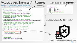 step 3: ignore signed binaries
VALIDATE ALL BINARIES AT RUNTIME
//lock vnode
lck_mtx_lock((lck_mtx_t *)arg0);
//init offset pointer
offsetPointer = (unsigned char*)(vnode_t)arg0;
//get pointer to struct ubc_info in vnode struct
// ->disasm from kernel: mov rax, [vnode+70h]
offsetPointer += 0x70;
//dref pointer to get addr of struct ubc_info
offsetPointer = (unsigned char*)*(unsigned long*)(offsetPointer);
//get pointer to cs_blob struct from struct ubc_info
// ->disasm from kernel: mov rax, [ubc_info+50h]
offsetPointer += 0x50;
//null csBlogs means process is NOT SIGNED
// ->so block it
if(0 == *(unsigned long*)(offsetPointer))
{
//kill the process
proc_signal(pid, SIGKILL);
}
//unlock vnode
lck_mtx_unlock((lck_mtx_t *)arg0);
}static offsets for OS X 10.11.*
_vnode_lock proc
push rbp
mov rbp, rsp
pop rbp
jmp _lck_mtx_lock
_vnode_lock endp
lck_mtx_lock, exported :)
block unsigned internet binary
 