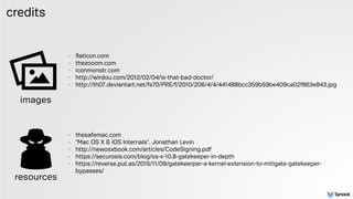credits
- ﬂaticon.com
- thezooom.com
- iconmonstr.com
- http://wirdou.com/2012/02/04/is-that-bad-doctor/
- http://th07.deviantart.net/fs70/PRE/f/2010/206/4/4/441488bcc359b59be409ca02f863e843.jpg  
 
- thesafemac.com
- "Mac OS X & iOS Internals", Jonathan Levin
- http://newosxbook.com/articles/CodeSigning.pdf
- https://securosis.com/blog/os-x-10.8-gatekeeper-in-depth
- https://reverse.put.as/2015/11/09/gatekeerper-a-kernel-extension-to-mitigate-gatekeeper-
bypasses/
images
resources
 