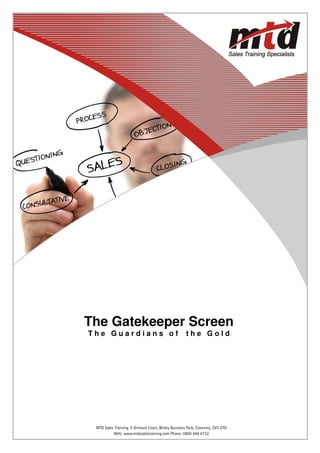 The Gatekeeper Screen
  The Guardians of                                  the Gold




Web: www.mtdsalestraining.comBinley Business Park, Coventry, CV3 2TQ 6732
     MTD Sales Training, 5 Orchard Court, Telephone: 0800 849               1
              Web: www.mtdsalestraining.com Phone: 0800 849 6732
 