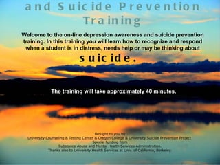 a n d S u ic id e P r e v e n t io n
            Tr a in in g
Welcome to the on-line depression awareness and suicide prevention
training. In this training you will learn how to recognize and respond
 when a student is in distress, needs help or may be thinking about

                                s u ic id e .

               The training will take approximately 40 minutes.




                                         Brought to you by
  University Counseling & Testing Center & Oregon College & University Suicide Prevention Project
                                        Special funding from
                   Substance Abuse and Mental Health Services Administration.
              Thanks also to University Health Services at Univ. of California, Berkeley.
 