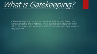 What is Gatekeeping?
Gatekeeping is the process through which information is filtered so it
remains objective and is not bias. This is essential as its important to not
offend the viewers and therefore best for the narrative voice/ presenter to
stay objective.
 