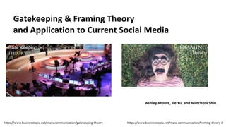 Gatekeeping & Framing Theory
and Application to Current Social Media
Ashley Moore, Jie Yu, and Mincheol Shin
https://www.businesstopia.net/mass-communication/framing-theory-0https://www.businesstopia.net/mass-communication/gatekeeping-theory
 