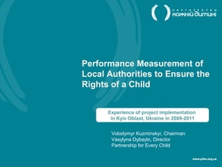 Performance Measurement of
Local Authorities to Ensure the
Rights of a Child


      Experience of project implementation
       in Kyiv Oblast, Ukraine in 2009-2011


       Volodymyr Kuzminskyi, Chairman
       Vasylyna Dybaylo, Director
       Partnership for Every Сhild
 