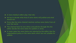  In news medium editor play vital role.
 He has to decide what kind of news items will publish and what
should not.
 Every day the news channel receives various news items from all
over the world.
 The channel have its own ethics and policies through this the
editor decide the news items for publish or aired.
 In some cases few news items are rejected by the editor due the
organizations policy or the news items which are not suitable for
publish.
 