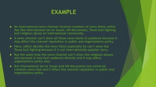 EXAMPLE
 An international news channel receives numbers of news items within
day like international terror issues, UN discussions, Texas bull fighting
and religious abuse on international community.
 A news channel can’t show all those news items to audience because it
may affect the channel reputation in public and organizations policy.
 Here, editor decides the news items especially he can’t show the
Texas bull fighting because it is not internationally popular story.
 But the same time the news channel can’t show the religious abuses
also because it may hurt audience directly and it may affect
organizations policy also.
 But international terror issues and UN discussions are universal
common news that won’t affect the channel reputation in public and
organizations policy.
 