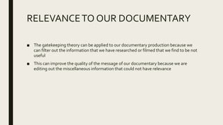 RELEVANCETO OUR DOCUMENTARY
■ The gatekeeping theory can be applied to our documentary production because we
can filter out the information that we have researched or filmed that we find to be not
useful
■ This can improve the quality of the message of our documentary because we are
editing out the miscellaneous information that could not have relevance
 