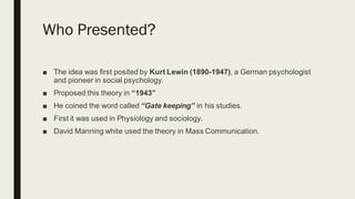 Who Presented?
■ The idea was first posited by Kurt Lewin (1890-1947), a German psychologist
and pioneer in social psychology.
■ Proposed this theory in “1943”
■ He coined the word called “Gate keeping” in his studies.
■ First it was used in Physiology and sociology.
■ David Manning white used the theory in Mass Communication.
 