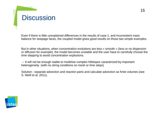 15
Discussion
Even if there is little unexplained differences in the results of case 1, and inconsistent mass
balance for seepage faces, the coupled model gives good results on those two simple examples.
But in other situations, when concentration evolutions are less « smooth » (less or no dispersion
or diffusion for example), the model becomes unstable and the user have to carrefully choose the
time stepping to avoid concentration explosions.
→ It will not be enough stable to modelise complex hillslopes caracterized by important
heterogeneity (with no string conditions on mesh or time steps)
Solution : separate advection and reaction parts and calculate advection as finite volumes (see
S. Weill et al. 2011).
 