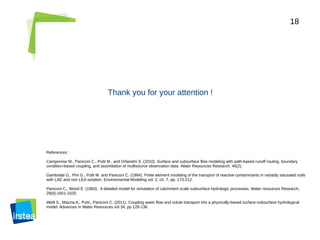 18
Thank you for your attention !
References :
Camporese M., Paniconi C., Putti M., and Orlandini S. (2010). Surface and subsurface flow modeling with path-based runoff routing, boundary
condition-based coupling, and assimilation of multisource observation data. Water Resources Research, 46(2).
Gambolati G., Pini G., Putti M. and Paniconi C. (1994). Finite element modeling of the transport of reactive contaminants in variably saturated soils
with LAE and non LEA sorption. Environmental Modeling vol. 2, ch. 7, pp. 173-212.
Paniconi C., Wood E. (1983). A detailed model for simulation of catchment scale subsurface hydrologic processes. Water resources Research,
29(6):1601-1620.
Weill S., Mazzia A., Putti., Paniconi C. (2011). Coupling water flow and solute transport into a physically-based surface-subsurface hydrological
model. Advances in Water Resources vol 34, pp 128-136.
 