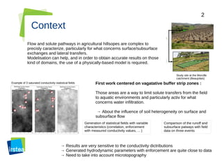 2
Context
Flow and solute pathways in agricultural hillsopes are complex to
precisly caracterize, particularly for what concerns surface/subsurface
exchanges and lateral transfers.
Modelisation can help, and in order to obtain accurate results on those
kind of domains, the use of a physically-based model is required.
Study site at the Morcille
catchment (Beaujolais)
First work centered on vagatative buffer strip zones :
Those areas are a way to limit solute transfers from the field
to aquatic environments and particularly activ for what
concerns water infiltration.
→ About the influence of soil heterogeneity on surface and
subsurface flow
Example of 3 saturated conductivity statistical fields
Generation of statistical fields with variable
characteristics (correlation, enforcement
with measured conductivity values, ... )
Comparison of the runoff and
subsurface patways with field
data on three events
→ Results are very sensitive to the conductivity dictributions
→ Generated hydrodynamic parameters with enforcement are quite close to data
→ Need to take into account microtopography
 