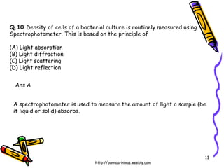 Q.10  Density of cells of a bacterial culture is routinely measured using Spectrophotometer. This is based on the principle of (A) Light absorption (B) Light diffraction (C) Light scattering (D) Light reflection Ans A A spectrophotometer is used to measure the amount of light a sample (be it liquid or solid) absorbs. 