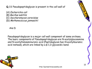 Q.11  Pseudopeptidoglycan is present in the cell wall of (A)  Escherichia coli (B)  Bacillus subtilis (C)  Saccharomyces cerevisiae (D)  Methanococcus jannaschii Ans D Pseudopeptidoglycan is a major cell wall component of some archaea. The basic components of Pseudopeptidoglycan are N-acetylglucosamine and N-acetyltalosaminuronic acid (Peptidoglycan has  N -acetylmuramic acid instead), which are linked by a β-1,3-glycosidic bond.  