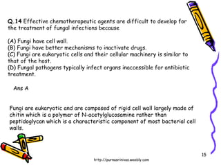 Q.14  Effective chemotherapeutic agents are difficult to develop for  the treatment of fungal infections because (A) Fungi have cell wall. (B) Fungi have better mechanisms to inactivate drugs. (C) Fungi are eukaryotic cells and their cellular machinery is similar to that of the host. (D) Fungal pathogens typically infect organs inaccessible for antibiotic treatment. Ans A Fungi are eukaryotic and are composed of rigid cell wall largely made of chitin which is a polymer of N-acetylglucosamine rather than peptidoglycan which is a characteristic component of most bacterial cell walls. 