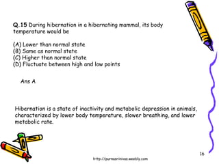 Q.15  During hibernation in a hibernating mammal, its body  temperature would be (A) Lower than normal state  (B) Same as normal state (C) Higher than normal state  (D) Fluctuate between high and low points Ans A Hibernation is a state of inactivity and metabolic depression in animals, characterized by lower body temperature, slower breathing, and lower metabolic rate. 