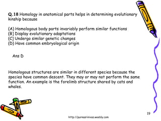Q.18  Homology in anatomical parts helps in determining evolutionary  kinship because (A) Homologous body parts invariably perform similar functions (B] Display evolutionary adaptations (C] Undergo similar genetic changes (D) Have common embryological origin Ans D Homologous structures are similar in different species because the species have common descent. They may or may not perform the same function. An example is the forelimb structure shared by cats and whales. 