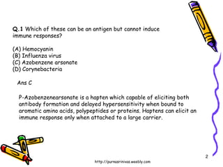 Q.1  Which of these can be an antigen but cannot induce  immune responses? (A) Hemocyanin  (B) Influenza virus (C) Azobenzene arsonate  (D) Corynebacteria Ans C P-Azobenzenearsonate is a hapten which capable of eliciting both  antibody formation and delayed hypersensitivity when bound to aromatic amino acids, polypeptides or proteins. Haptens can elicit an immune response only when attached to a large carrier. 