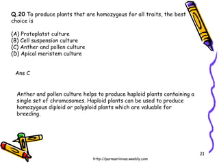 Q.20  To produce plants that are homozygous for all traits, the best  choice is (A) Protoplatst culture (B) Cell suspension culture (C) Anther and pollen culture (D) Apical meristem culture  Ans C Anther and pollen culture helps to produce haploid plants containing a single set of chromosomes. Haploid plants can be used to produce homozygous diploid or polyploid plants which are valuable for breeding. 