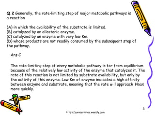 Q.2  Generally, the rate-limiting step of major metabolic pathways is  a reaction (A) in which the availability of the substrate is limited. (B) catalyzed by an allosteric enzyme. (C) catalyzed by an enzyme with very low Km. (D) whose products are not readily consumed by the subsequent step of the pathway. Ans C The rate-limiting step of every metabolic pathway is far from equilibrium  because of the relatively low activity of the enzyme that catalyzes it. The  rate of this reaction is not limited by substrate availability, but only by the activity of this enzyme. Low Km of enzyme indicates a high affinity between enzyme and substrate, meaning that the rate will approach  V max more quickly.  