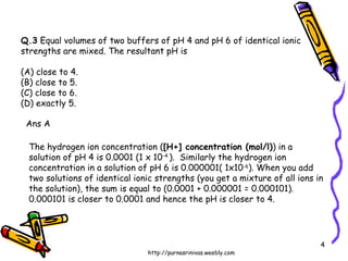 Q.3  Equal volumes of two buffers of pH 4 and pH 6 of identical ionic strengths are mixed. The resultant pH is (A) close to 4.  (B) close to 5. (C) close to 6.  (D) exactly 5. Ans A The hydrogen ion concentration ( [H+] concentration (mol/l) ) in a solution of pH 4 is 0.0001 (1 x 10 -4  ).  Similarly the hydrogen ion concentration in a solution of pH 6 is 0.000001( 1x10 -6 ). When you add two solutions of identical ionic strengths (you get a mixture of all ions in the solution), the sum is equal to (0.0001 + 0.000001 = 0.000101).  0.000101 is closer to 0.0001 and hence the pH is closer to 4.  