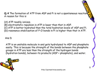 Q.4  The formation of ATP from ADP and Pi is not a spontaneous reaction.  A reason for this is (A) ATP readily ionizes. (B) electrostatic repulsion in ATP is lower than that in ADP. (C) ATP is better hydrated than the total hydration levels of ADP and Pi. (D) resonance stabilization of P-O bonds in Pi is higher than that in ATP. ATP is an unstable molecule in and gets hydrolysed to ADP and phosphate easily. This is because the strength of the bonds between the phosphate groups in ATP are less than the strength of the hydrogen bonds (hydration bonds), between its products (ADP + phosphate), and water.  Ans D 