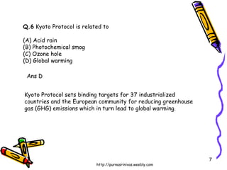 Q.6  Kyoto Protocol is related to (A) Acid rain  (B) Photochemical smog (C) Ozone hole  (D) Global warming Ans D Kyoto Protocol sets binding targets for 37 industrialized countries and the European community for reducing greenhouse gas (GHG) emissions which in turn lead to global warming. 