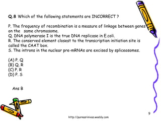 Q.8  Which of the following statements are INCORRECT ? P. The frequency of recombination is a measure of linkage between genes on the  same chromosome. Q. DNA polymerase I is the true DNA replicase in E.coli. R. The conserved element closest to the transcription initiation site is called the CAAT box. S. The introns in the nuclear pre-mRNAs are excised by spliceosomes. (A) P. Q  (B) Q. R  (C) P. R  (D) P. S Ans B 