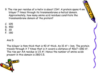 9. The rise per residue of α-helix is about 1.5A 0 . A protein spans 4 nm bilayer 7 times through its transmembrane α-helical domain. Approximately, how many amino acid residues constitute the transmembrane domain of the protein? 105 450 30 190 Ans D The bilayer is 4nm thick that is 40 A 0  thick. As 10 A 0  = 1nm. The protein travels through it 7 times that is it covers a distance of 40x7 =280 A 0 . The rise per AA residue is 1.5 A 0 . Hence the number of amino acids present in this domain is 280/1.5. 