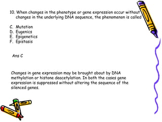 10. When changes in the phenotype or gene expression occur without changes in the underlying DNA sequence, the phenomenon is called Mutation Eugenics Epigenetics Epistasis Ans C Changes in gene expression may be brought about by DNA methylation or histone deacetylation. In both the cases gene expression is suppressed without altering the sequence of the silenced genes.  