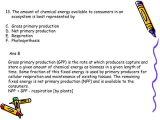 13. The amount of chemical energy available to consumers in an ecosystem is best represented by Gross primary production  Net primary production Respiration  Photosynthesis Ans B Gross primary production (GPP) is the rate at which producers capture and store a given amount of chemical energy as biomass in a given length of time. Some fraction of this fixed energy is used by primary producers for cellular respiration and maintenance of existing tissues. The remaining fixed energy is net primary production (NPP) and is available to the consumers. NPP   = GPP - respiration [by plants] 