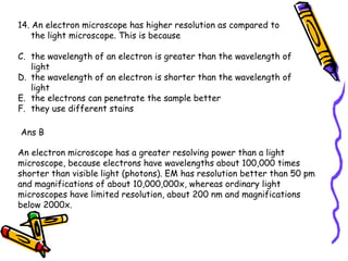 14. An electron microscope has higher resolution as compared to the light microscope. This is because the wavelength of an electron is greater than the wavelength of light the wavelength of an electron is shorter than the wavelength of light the electrons can penetrate the sample better they use different stains Ans B An electron microscope has a greater resolving power than a light microscope, because electrons have wavelengths about 100,000 times shorter than visible light (photons). EM has resolution better than 50 pm and magnifications of about 10,000,000x, whereas ordinary light microscopes have limited resolution, about 200 nm and magnifications below 2000x.  