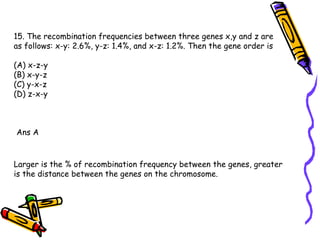 15. The recombination frequencies between three genes x,y and z are as follows: x-y: 2.6%, y-z: 1.4%, and x-z: 1.2%. Then the gene order is (A) x-z-y  (B) x-y-z  (C) y-x-z  (D) z-x-y Ans A Larger is the % of recombination frequency between the genes, greater is the distance between the genes on the chromosome. 