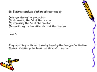18. Enzymes catalyze biochemical reactions by (A) sequestering the product (s) (B) decreasing the ∆G of the reaction (C) increasing the ∆G of the reaction (D) stabilizing the transition state of the reaction. Ans D Enzymes catalyze the reactions by lowering the Energy of activation (Ea) and stabilizing the transition state of a reaction.  