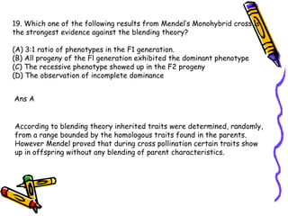 19. Which one of the following results from Mendel’s Monohybrid cross is the strongest evidence against the blending theory? (A) 3:1 ratio of phenotypes in the F1 generation. (B) All progeny of the Fl generation exhibited the dominant phenotype (C) The recessive phenotype showed up in the F2 progeny (D) The observation of incomplete dominance Ans A According to blending theory inherited traits were determined, randomly, from a range bounded by the homologous traits found in the parents. However Mendel proved that during cross pollination certain traits show up in offspring without any blending of parent characteristics. 