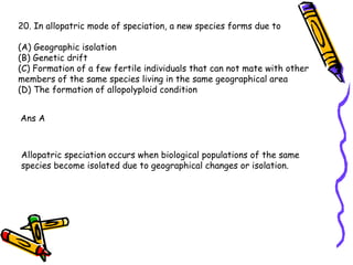 20. In allopatric mode of speciation, a new species forms due to (A) Geographic isolation (B) Genetic drift (C) Formation of a few fertile individuals that can not mate with other members of the same species living in the same geographical area (D) The formation of allopolyploid condition  Ans A Allopatric speciation occurs when biological populations of the same species become isolated due to geographical changes or isolation.  