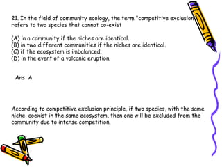 21. In the field of community ecology, the term "competitive exclusion" refers to two species that cannot co-exist (A) in a community if the niches are identical. (B) in two different communities if the niches are identical. (C) if the ecosystem is imbalanced. (D) in the event of a volcanic eruption. Ans  A According to competitive exclusion principle, if two species, with the same niche, coexist in the same ecosystem, then one will be excluded from the community due to intense competition. 