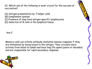 22. Which one of the following is most crucial for the success of  vaccination? (A) Antigen presentation by T helper cells (B) Complement system (C) Presence of long-lived antigen-specific lymphocytes (D) Selection of B cells in the lymphoid tissue Ans C Memory cells can initiate antibody-mediated immune response if they are stimulated by being bound to the antigen. They circulate more actively from blood to lymph and have long life spans (years or decades) and are responsible for rapid secondary response.  