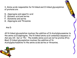 3. Amino acids responsible for N-linked and O-linked glycosylation  of proteins are Asparagine and aspartic acid Glutamic acid and serine Glutamine and serine Asparagine and Threonine Ans D All N-linked glycosylation involves the addition of N-Acetylglucosamine to the amino acid asparagine. The N-linked amino acid consensus sequence is Asn-any AA- Ser or Thr.  The middle amino acid can not be proline (Pro).  Most O-linked glycosylation involves the addition of N- Acetylgalactosamine to the amino acids serine or threonine.  