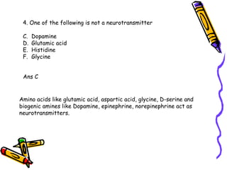 4. One of the following is not a neurotransmitter Dopamine Glutamic acid Histidine Glycine Ans C Amino acids like glutamic acid, aspartic acid, glycine, D-serine and biogenic amines like Dopamine, epinephrine, norepinephrine act as neurotransmitters. 