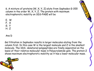 6. A mixture of proteins (W, X, Y, Z) elute from Sephadex G-200  column in the order W, X, Y, Z. The protein with maximum  electrophoretic mobility on SDS-PAGE will be W X Y Z Ans D Gel filtration in Sephadex results in larger molecules eluting from the column first. In this case W is the largest molecule and Z is the smallest molecule. The SDS- denatured polypeptides are finally separated on the basis of their relative molecular mass in Polyacrylamide gels. The protein Z shows maximum electrophoretic mobility as it has a lower molecular mass.  